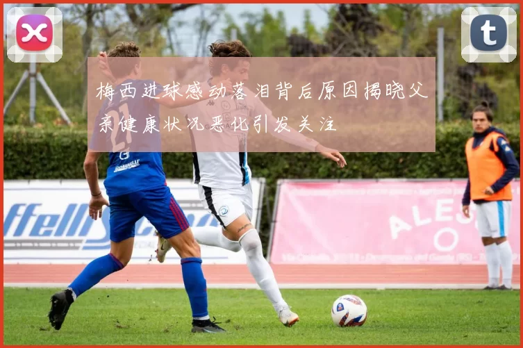 梅西进球感动落泪背后原因揭晓父亲健康状况恶化引发关注