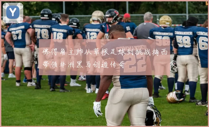 佛得角主帅从草根足球到挑战梅西带领非洲黑马创造传奇