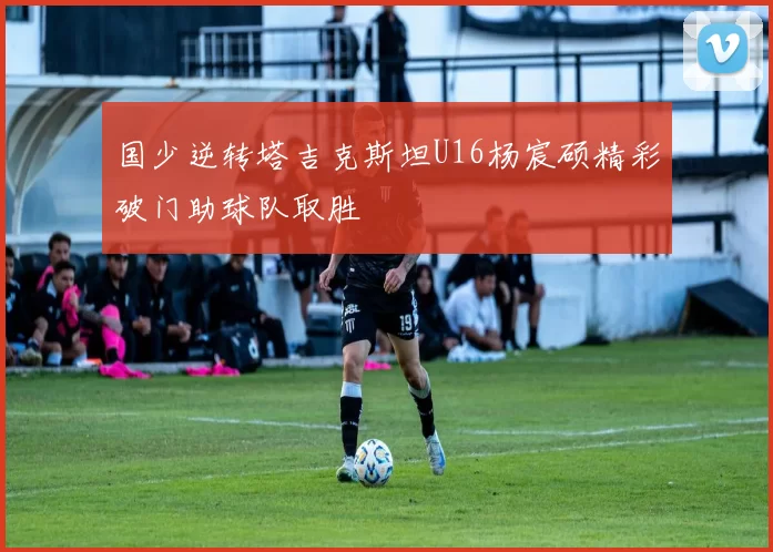 国少逆转塔吉克斯坦U16杨宸硕精彩破门助球队取胜
