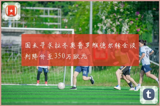 国米寻求拉齐奥普罗维德尔转会谈判降价至350万欧元