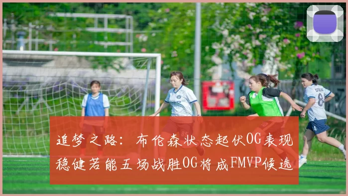 追梦之路：布伦森状态起伏OG表现稳健若能五场战胜OG将成FMVP候选