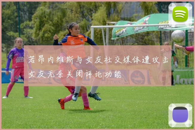 若昂内维斯与女友社交媒体遭攻击女友无奈关闭评论功能