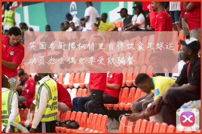 英国名厨揭秘特里自律饮食足球运动员也会偶尔享受欺骗餐
