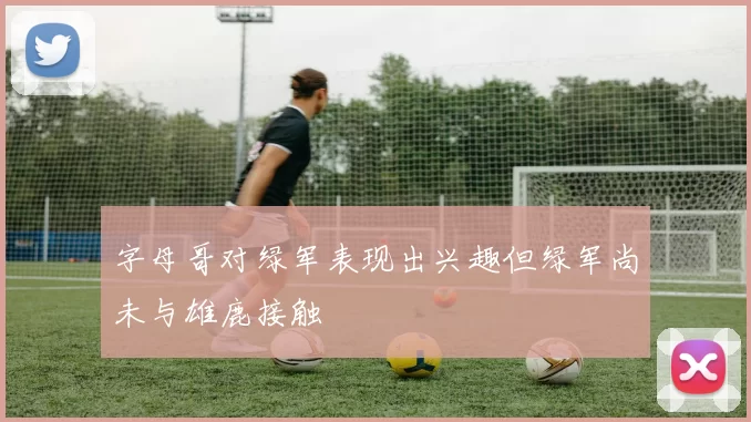 字母哥对绿军表现出兴趣但绿军尚未与雄鹿接触