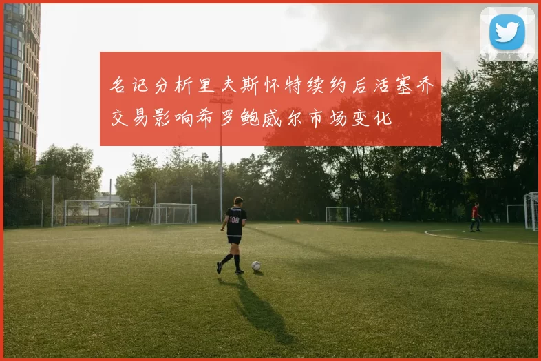 名记分析里夫斯怀特续约后活塞乔交易影响希罗鲍威尔市场变化