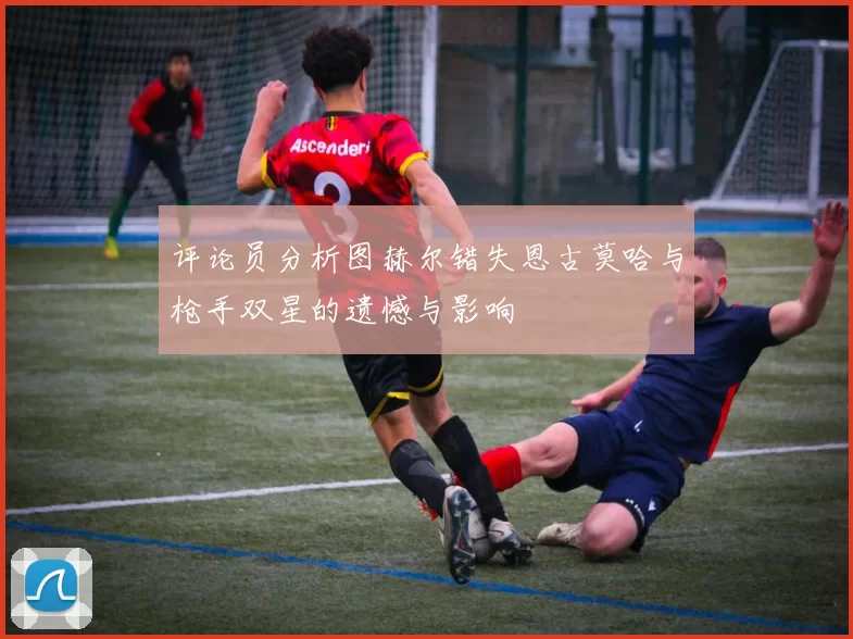 评论员分析图赫尔错失恩古莫哈与枪手双星的遗憾与影响