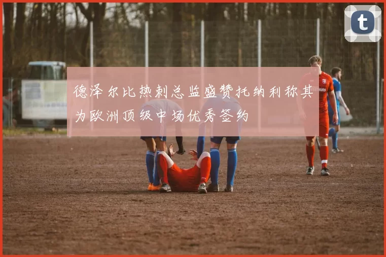 德泽尔比热刺总监盛赞托纳利称其为欧洲顶级中场优秀签约