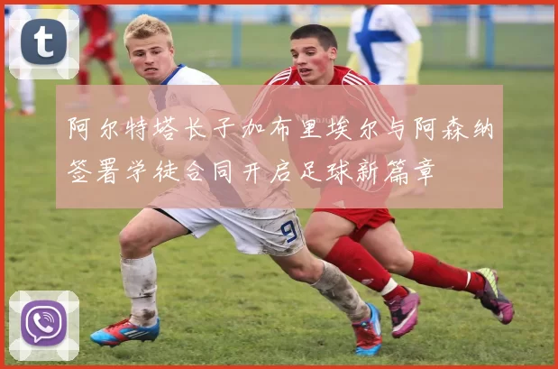 阿尔特塔长子加布里埃尔与阿森纳签署学徒合同开启足球新篇章