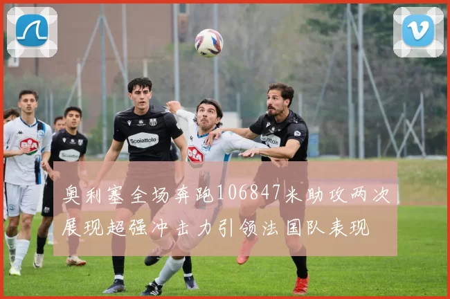 奥利塞全场奔跑106847米助攻两次展现超强冲击力引领法国队表现