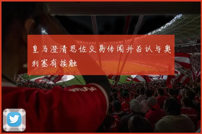 皇马澄清恩佐交易传闻并否认与奥利塞有接触