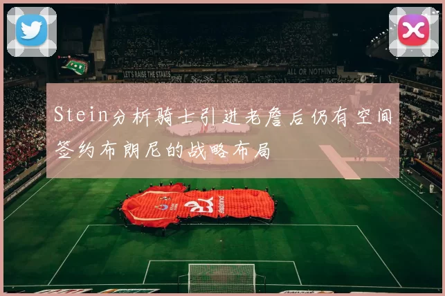 Stein分析骑士引进老詹后仍有空间签约布朗尼的战略布局