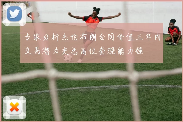 专家分析杰伦布朗合同价值三年内交易潜力史总高位套现能力强