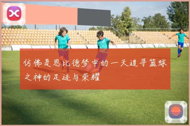 仿佛是恩比德梦中的一天追寻篮球之神的足迹与荣耀