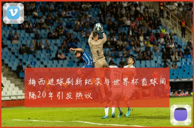 梅西进球刷新纪录与世界杯首球间隔20年引发热议