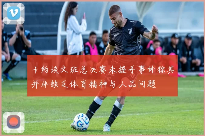 卡约谈文班总决赛未握手事件称其并非缺乏体育精神与人品问题
