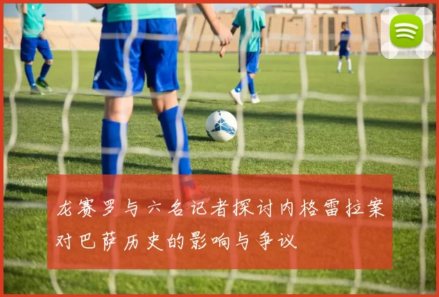 龙赛罗与六名记者探讨内格雷拉案对巴萨历史的影响与争议
