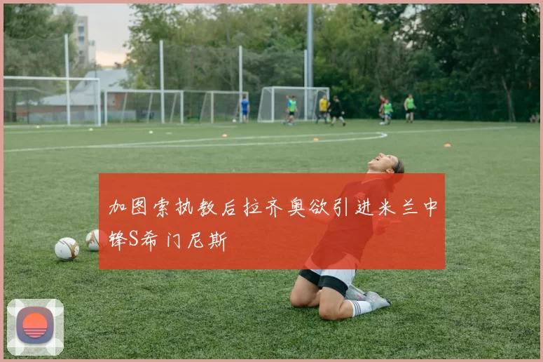 加图索执教后拉齐奥欲引进米兰中锋S希门尼斯